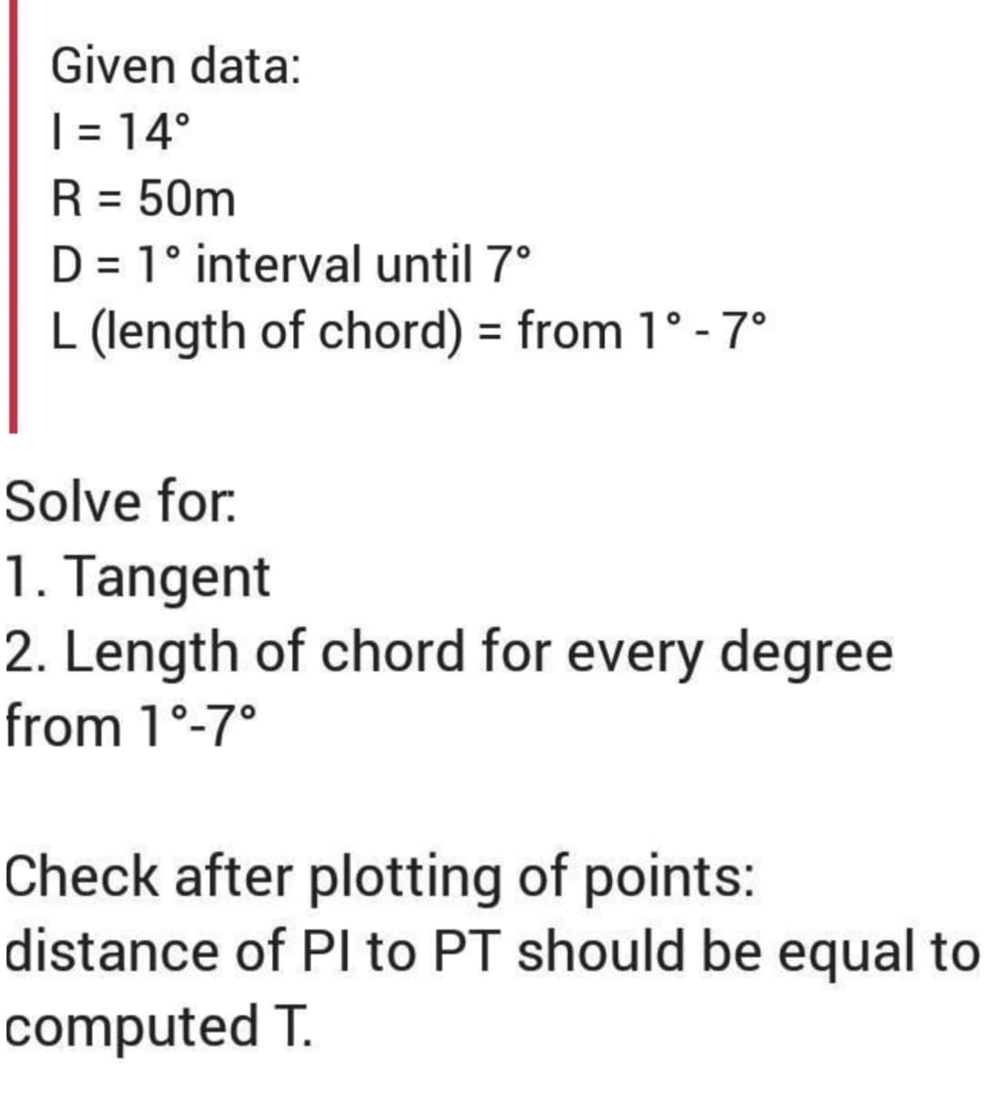 Given data:
1 = 14°
R = 50m
D = 1° interval until 7°
L (length of chord) = from 1° -7°
Solve for:
1. Tangent
2. Length of chord for every degree
from 1°-7°
Check after plotting of points:
distance of Pl to PT should be equal to
computed T.