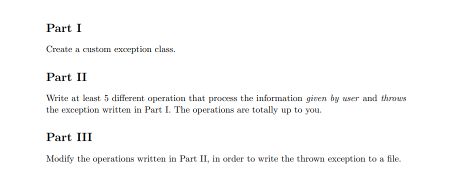 Part I
Create a custom exception class.
Part II
Write at least 5 different operation that process the information given by user and throws
the exception written in Part I. The operations are totally up to you.
Part III
Modify the operations written in Part II, in order to write the thrown exception to a file.
