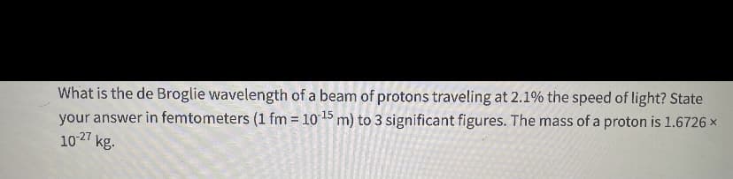 What is the de Broglie wavelength of a beam of protons traveling at 2.1% the speed of light? State
your answer in femtometers (1 fm = 10 15 m) to 3 significant figures. The mass of a proton is 1.6726 ×
1027 kg.
%3D
