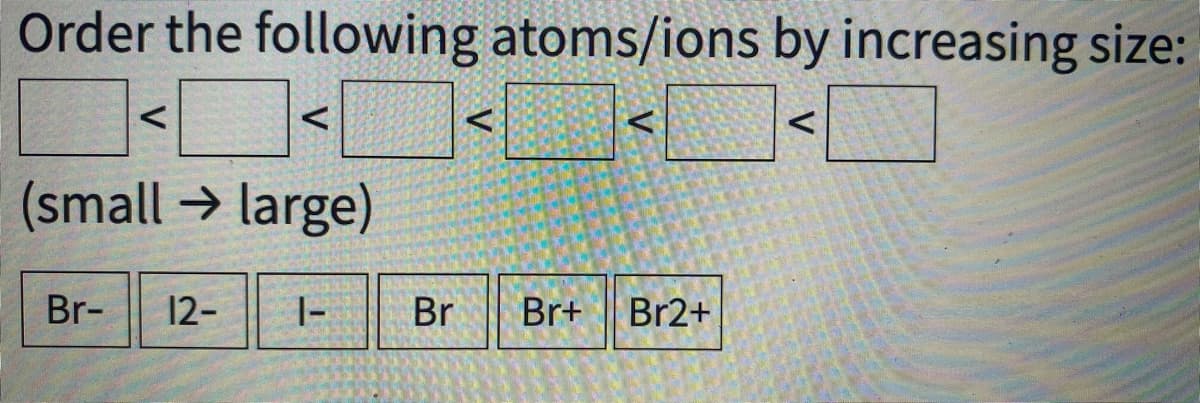 Order the following atoms/ions by increasing size:
(small → large)
Br-
12-
|-
Br
Br+
Br2+
V
