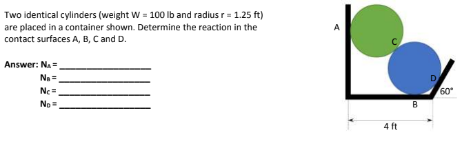 Two identical cylinders (weight W = 100 lb and radius r = 1.25 ft)
are placed in a container shown. Determine the reaction in the
contact surfaces A, B, C and D.
Answer: N₂ =
NB =
Nc=
No=
A
A
4 ft
B
60°