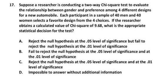 17. Suppose a researcher is conducting a two-way Chi-square test to evaluate
the relationship between gender and preference among 4 different designs
for a new automobile. Each participant in a sample of 40 men and 40
women selects a favorite design from the 4 choices. If the researcher
obtains a calculated value of Chi-square of 9.68, what is the appropriate
statistical decision for the test?
A. Reject the null hypothesis at the .05 level of significance but fail to
reject the null hypothesis at the .01 level of significance
Fail to reject the null hypothesis at the .05 level of significance and at
the .01 level of significance
Reject the null hypothesis at the .05 level of significance and at the .01
level of significance
Impossible to answer without additional information
В.
C.
D.

