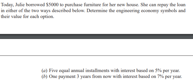Today, Julie borrowed $5000 to purchase furniture for her new house. She can repay the loan
in either of the two ways described below. Determine the engineering economy symbols and
their value for each option.
(a) Five equal annual installments with interest based on 5% per year.
(b) One payment 3 years from now with interest based on 7% per year.
