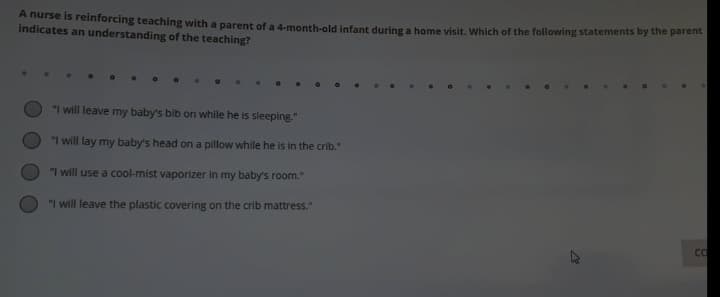 A nurse is reinforcing teaching with a parent of a 4-month-old infant during a bome visit, Which of the following statements by the parent
indicates an understanding of the teaching?
"I will leave my baby's bib on while he is sleeping."
"I will lay my baby's head on a pillow while he is in the crib."
"I will use a cool-mist vaporizer in my baby's room."
"I will leave the plastic covering on the crib mattress."

