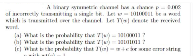 A binary symmetric channel has a chance p = 0.002
of incorrectly transmitting a single bit. Let w 10100011 be a word
which is transmitted over the channel. Let T(w) denote the received
word.
(a) What is the probability that T(w) = 10100011 ?
(b) What is the probability that T(w) = 10101011?
(c) What is the probability that T(w) = w+e for some error string
with wt(e)
