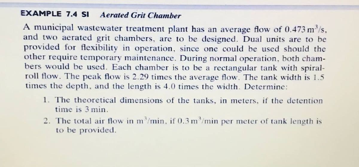 EXAMPLE 7.4 SI
Aerated Grit Chamber
A municipal wastewater treatment plant has an average flow of 0.473 m/s,
and two aerated grit chambers, are to be designed. Dual units are to be
provided for flexibility in operation, since one could be used should the
other require temporary maintenance. During normal operation, both cham-
bers would be used. Each chamber is to be a rectangular tank with spiral-
roll flow. The peak flow is 2.29 times the average flow. The tank width is 1.5
times the depth, and the length is 4.0 times the width. Determine:
1. The theoretical dimensions of the tanks, in meters, if the detention
time is 3 min.
2. The total air flow in m'/min, if 0.3 m/min per meter of tank length is
to be provided.
