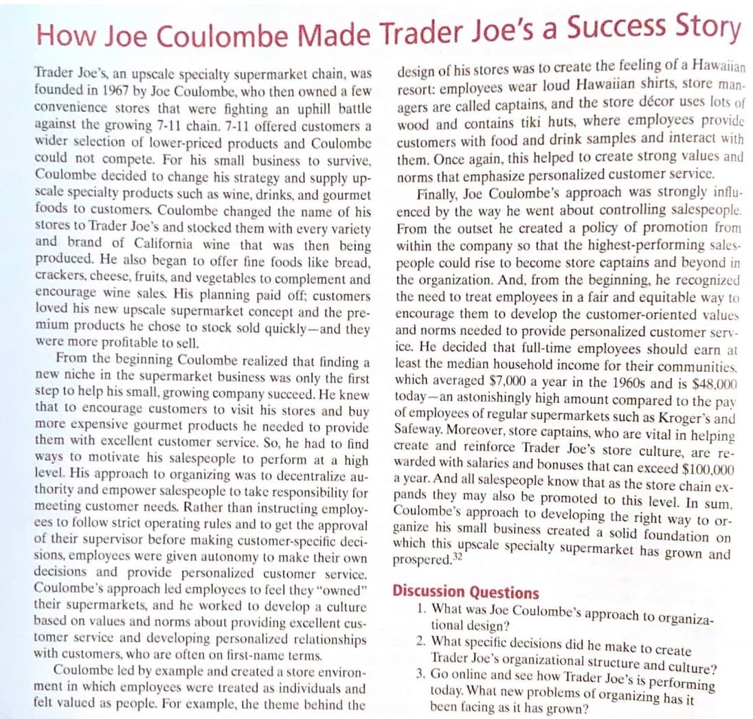 How Joe Coulombe Made Trader Joe's a Success Story
design of his stores was to create the feeling of a Hawaiian
resort: employees wear loud Hawaiian shirts, store man-
agers are called captains, and the store décor uses lots of
wood and contains tiki huts, where employees provide
customers with food and drink samples and interact with
them. Once again, this helped to create strong values and
norms that emphasize personalized customer service.
Finally, Joe Coulombe's approach was strongly influ-
enced by the way he went about controlling salespeople.
From the outset he created a policy of promotion from
within the company so that the highest-performing sales-
people could rise to become store captains and beyond in
the organization. And, from the beginning, he recognized
the need to treat employees in a fair and equitable way to
encourage them to develop the customer-oriented values
and norms needed to provide personalized customer serv-
ice. He decided that full-time employees should earn at
least the median household income for their communities.
Trader Joe's, an upscale specialty supermarket chain, was
founded in 1967 by Joe Coulombe, who then owned a few
convenience stores that were fighting an uphill battle
against the growing 7-11 chain. 7-11 offered customers a
wider selection of lower-priced products and Coulombe
could not compete. For his small business to survive,
Coulombe decided to change his strategy and supply up-
scale specialty products such as wine, drinks, and gourmet
foods to customers. Coulombe changed the name of his
stores to Trader Joe's and stocked them with every variety
and brand of California wine that was then being
produced. He also began to offer fine foods like bread,
crackers, cheese, fruits, and vegetables to complement and
encourage wine sales. His planning paid off; customers
loved his new upscale supermarket concept and the pre-
mium products he chose to stock sold quickly-and they
were more profitable to sell.
From the beginning Coulombe realized that finding a
new niche in the supermarket business was only the first
step to help his small, growing company succeed. He knew
that to encourage customers to visit his stores and buy
more expensive gourmet products he needed to provide
them with excellent customer service. So, he had to find
ways to motivate his salespeople to perform at a high
level. His approach to organizing was to decentralize au-
thority and empower salespeople to take responsibility for
meeting customer needs. Rather than instructing employ-
ees to follow strict operating rules and to get the approval
of their supervisor before making customer-specific deci-
sions, employees were given autonomy to make their own
decisions and provide personalized customer service.
Coulombe's approach led employees to feel they "owned"
their supermarkets, and he worked to develop a culture
based on values and norms about providing excellent cus-
tomer service and developing personalized relationships
with customers, who are often on first-name terms.
Coulombe led by example and created a store environ-
ment in which employees were treated as individuals and
felt valued as people. For example, the theme behind the
which averaged $7,000 a year in the 1960s and is $48,000
today-an astonishingly high amount compared to the pay
of employees of regular supermarkets such as Kroger's and
Safeway. Moreover, store captains, who are vital in helping
create and reinforce Trader Joe's store culture, are re-
warded with salaries and bonuses that can exceed $100,000
a year. And all salespeople know that as the store chain ex-
pands they may also be promoted to this level. In sum,
Coulombe's approach to developing the right way to or-
ganize his small business created a solid foundation on
which this upscale specialty supermarket has grown and
prospered. 32
Discussion Questions
1. What was Joe Coulombe's approach to organiza-
tional design?
2. What specific decisions did he make to create
Trader Joe's organizational structure and culture?
3. Go online and see how Trader Joe's is performing
today. What new problems of organizing has it
been facing as it has grown?

