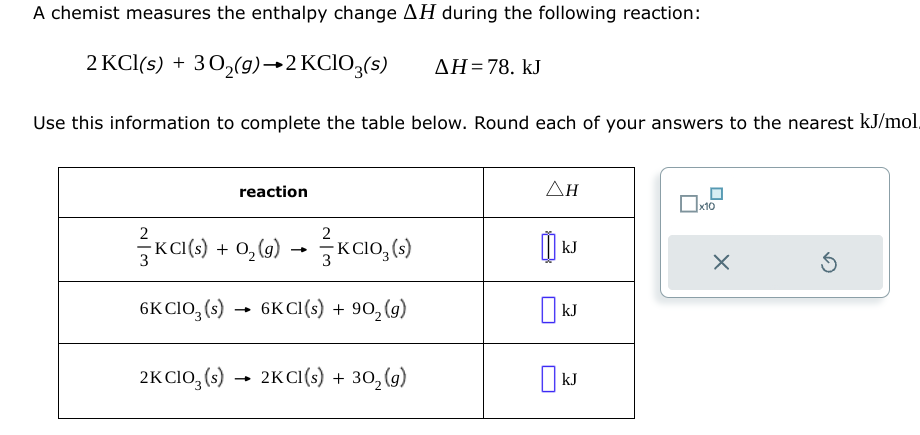 A chemist measures the enthalpy change AH during the following reaction:
2 KCl(s) + 30₂(g) →2 KClO3(s)
Use this information to complete the table below. Round each of your answers to the nearest kJ/mol.
reaction
2
KCI(s) + O₂(g) →KCIO₂ (s)
6K CIO3 (s)
6KCI(s) + 90₂ (g)
2K CIO3(s) 2KCI(s)
2KCl(s)
+
+ 30₂ (g)
ΔΗ = 78. kJ
ΔΗ
เม
Ок kJ
kJ
kJ
x10
X
Ś