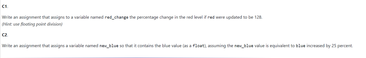 C1.
Write an assignment that assigns to a variable named red_change the percentage change in the red level if red were updated to be 128.
(Hint: use floating point division)
C2.
Write an assignment that assigns a variable named new_blue so that it contains the blue value (as a float), assuming the new_blue value is equivalent to blue increased by 25 percent.
