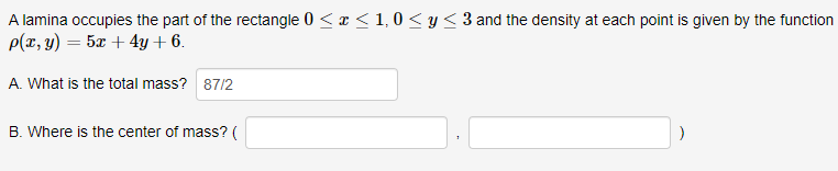 A lamina occupies the part of the rectangle 0 ≤ x ≤ 1,0 ≤ y ≤ 3 and the density at each point is given by the function
p(x, y) = 5x + 4y + 6.
A. What is the total mass? 87/2
B. Where is the center of mass? (