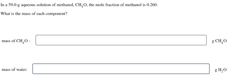 In a 59.0-g aqueous solution of methanol, CHÃO, the mole fraction of methanol is 0.260.
What is the mass of each component?
mass of CH₂O:
mass of water:
g CH₂O
g H₂0