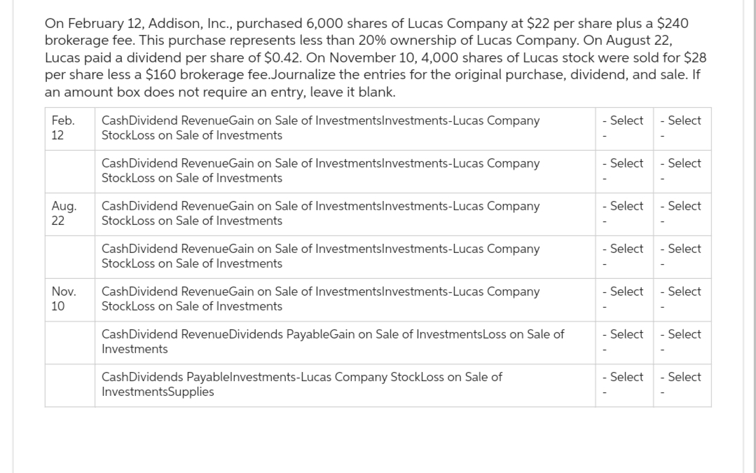 On February 12, Addison, Inc., purchased 6,000 shares of Lucas Company at $22 per share plus a $240
brokerage fee. This purchase represents less than 20% ownership of Lucas Company. On August 22,
Lucas paid a dividend per share of $0.42. On November 10, 4,000 shares of Lucas stock were sold for $28
per share less a $160 brokerage fee. Journalize the entries for the original purchase, dividend, and sale. If
an amount box does not require an entry, leave it blank.
Feb.
12
Aug.
22
Nov.
10
CashDividend RevenueGain on Sale of InvestmentsInvestments-Lucas Company
StockLoss on Sale of Investments
CashDividend RevenueGain on Sale of InvestmentsInvestments-Lucas Company
StockLoss on Sale of Investments
CashDividend RevenueGain on Sale of InvestmentsInvestments-Lucas Company
StockLoss on Sale of Investments
CashDividend RevenueGain on Sale of InvestmentsInvestments-Lucas Company
StockLoss on Sale of Investments
CashDividend RevenueGain on Sale of InvestmentsInvestments-Lucas Company
StockLoss on Sale of Investments
CashDividend Revenue Dividends PayableGain on Sale of InvestmentsLoss on Sale of
Investments
CashDividends Payablelnvestments-Lucas Company StockLoss on Sale of
InvestmentsSupplies
- Select
- Select
- Select
- Select
Select
- Select
- Select
- Select
- Select
- Select
- Select
- Select
- Select
- Select