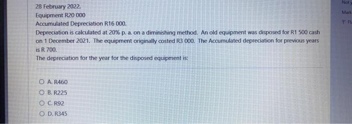 28 February 2022.
Equipment R20 000
Accumulated Depreciation R16 000.
Depreciation is calculated at 20% p. a. on a diminishing method. An old equipment was disposed for R1 500 cash
on 1 December 2021. The equipment originally costed R3 000. The Accumulated depreciation for previous years
is R 700.
The depreciation for the year for the disposed equipment is:
O A. R460
OB. R225
O C. R92
O D. R345
Not y
Mark