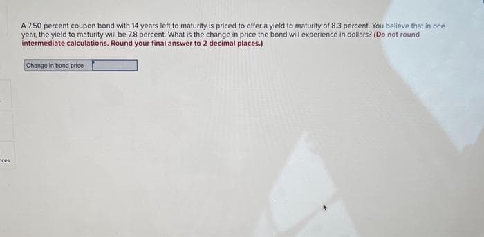 ces
A 7.50 percent coupon bond with 14 years left to maturity is priced to offer a yield to maturity of 8.3 percent. You believe that in one
year, the yield to maturity will be 7.8 percent. What is the change in price the bond will experience in dollars? (Do not round
intermediate calculations. Round your final answer to 2 decimal places.)
Change in bond price