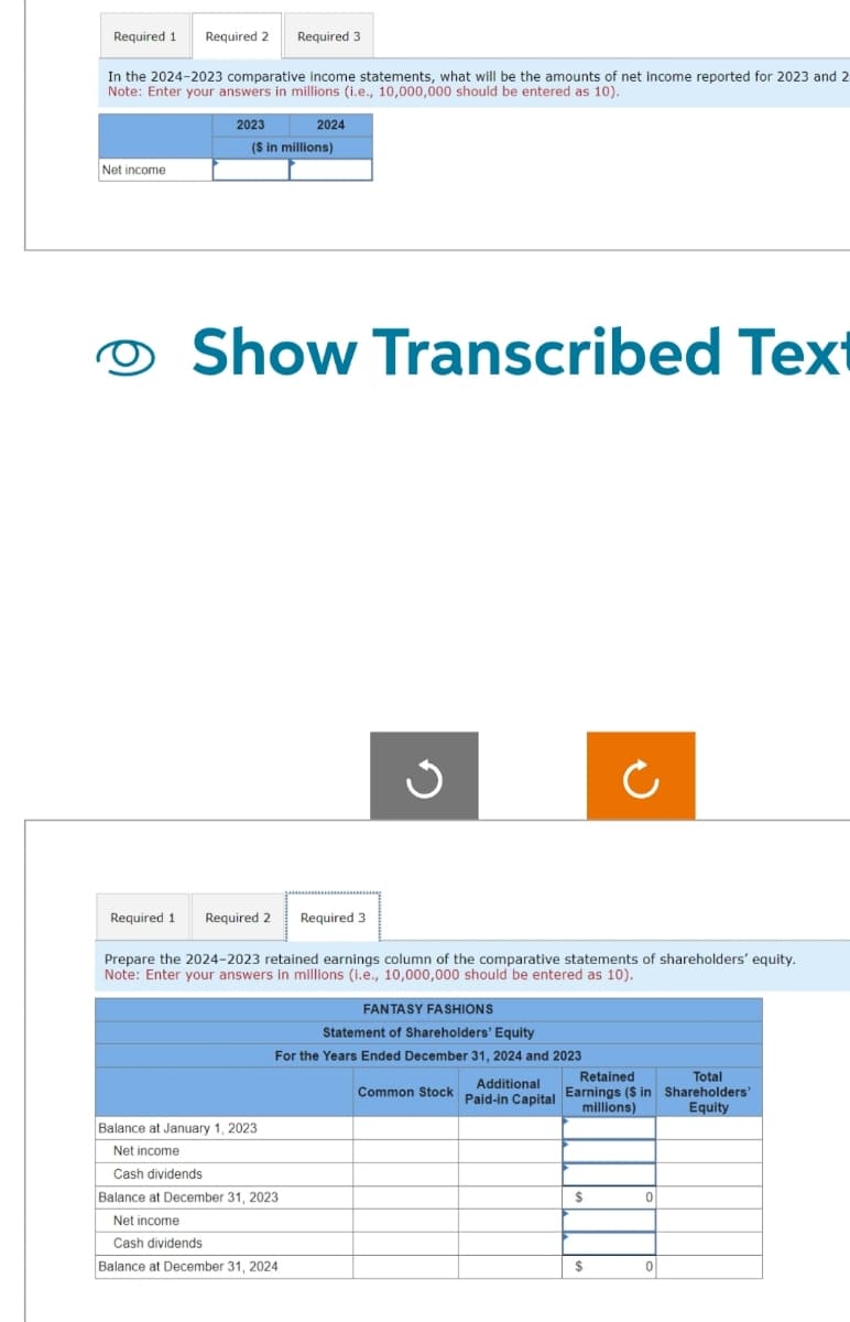 Required 1 Required 2
Required 3
In the 2024-2023 comparative income statements, what will be the amounts of net income reported for 2023 and 2
Note: Enter your answers in millions (i.e., 10,000,000 should be entered as 10).
Net income
O
Required 1
2023
2024
($ in millions)
Show Transcribed Text
Required 2 Required 3
Prepare the 2024-2023 retained earnings column of the comparative statements of shareholders' equity.
Note: Enter your answers in millions (i.e., 10,000,000 should be entered as 10).
FANTASY FASHIONS
Statement of Shareholders' Equity
For the Years Ended December 31, 2024 and 2023
Additional
Paid-in Capital
Balance at January 1, 2023
Net income
Cash dividends
Balance at December 31, 2023
Net income
Cash dividends
Balance at December 31, 2024
Common Stock
Ċ
Retained
Total
Earnings ($ in Shareholders'
millions)
Equity
$
$
0
0