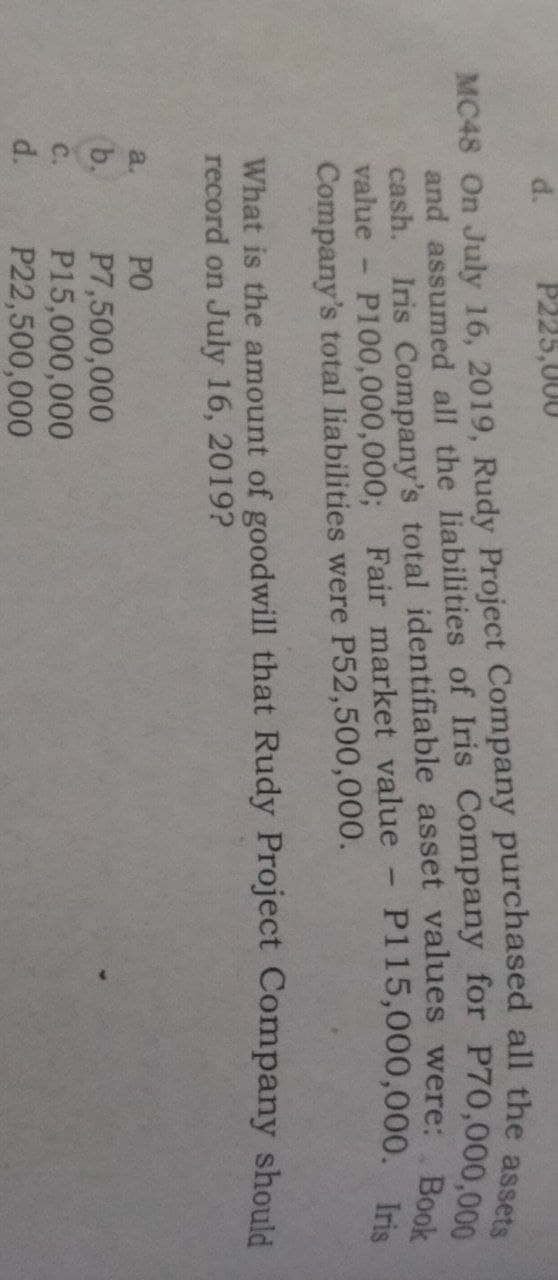 d.
P225,000
MC48 On July 16, 2019, Rudy Project Company purchased all the ase
cash. Iris Company's total identifiable asset values were: R
value
P115,000,000. Iris
P100,000,000; Fair market value
Company's total liabilities were P52,500,000.
What is the amount of goodwill that Rudy Project Company should
record on July 16, 2019?
a.
PO
b.
P7,500,000
P15,000,000
P22,500,000
C.
d.
