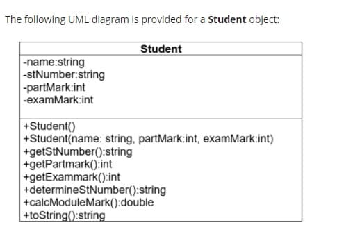 The following UML diagram is provided for a Student object:
Student
|-name:string
|-stNumber:string
-partMark:int
-examMark:int
+Student()
+Student(name: string, partMark:int, examMark:int)
+getStNumber():string
+getPartmark():int
+getExammark():int
+determineStNumber():string
+calcModuleMark():double
+toString():string
