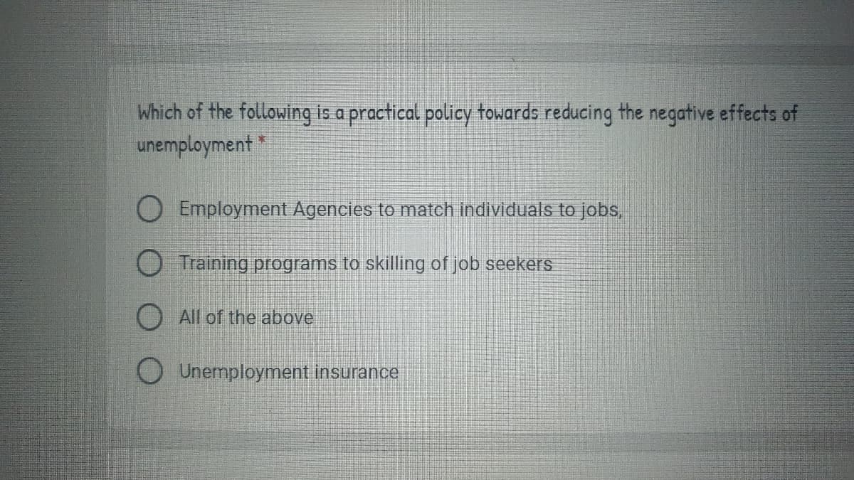 Which of the following is a practical policy towards reducing the negative effects of
unemployment
O Employment Agencies to match individuals to jobs
O Training programs to skilling of job seekers
O All of the above
O Unemployment insurance
