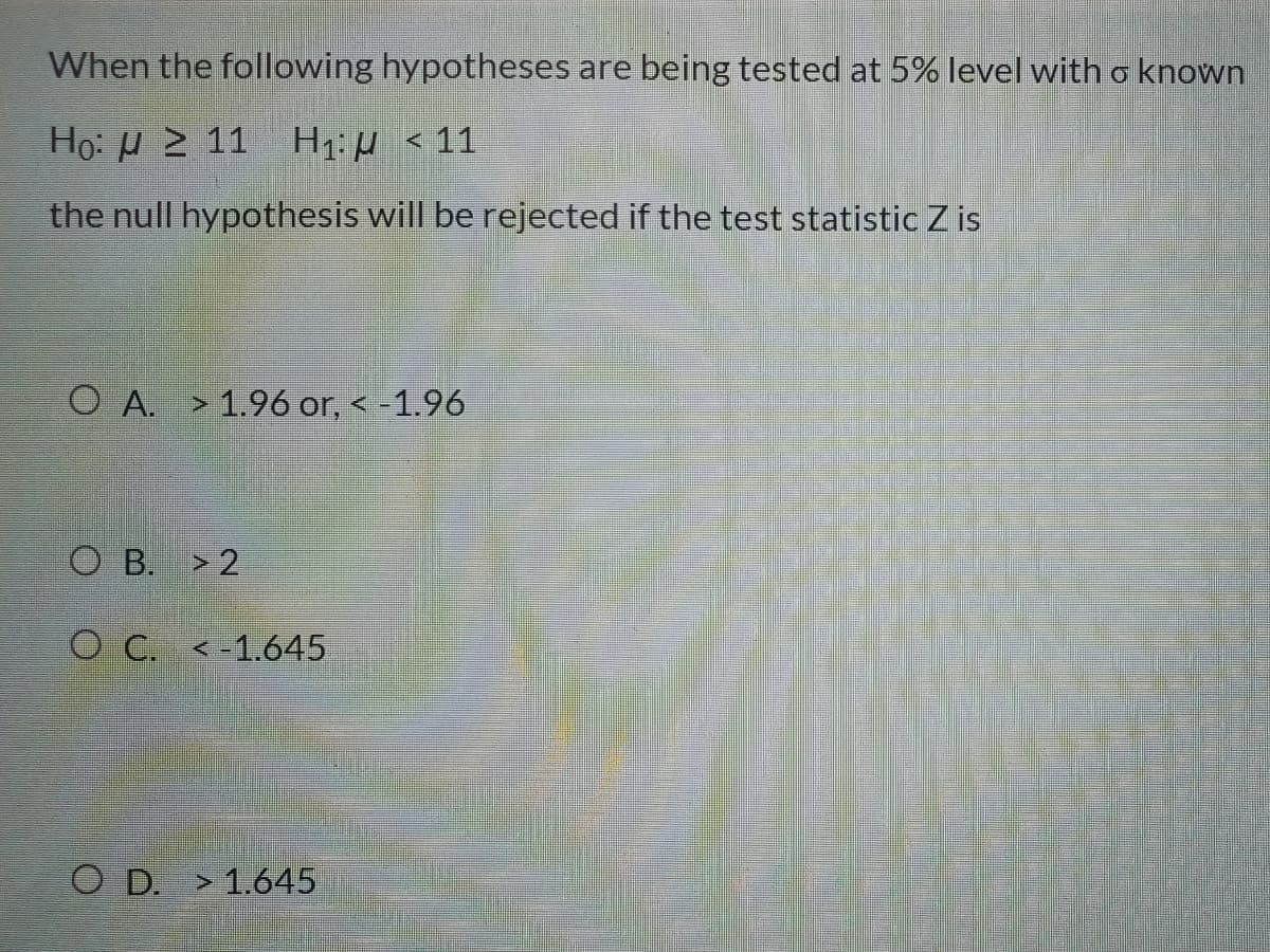 When the following hypotheses are being tested at 5% level with o known
Họ: H 2 11 H1: µ < 11
the null hypothesis will be rejected if the test statistic Z is
O A. > 1.96 or, < -1.96
O B. > 2
O C. <-1.645
O D. > 1.645
