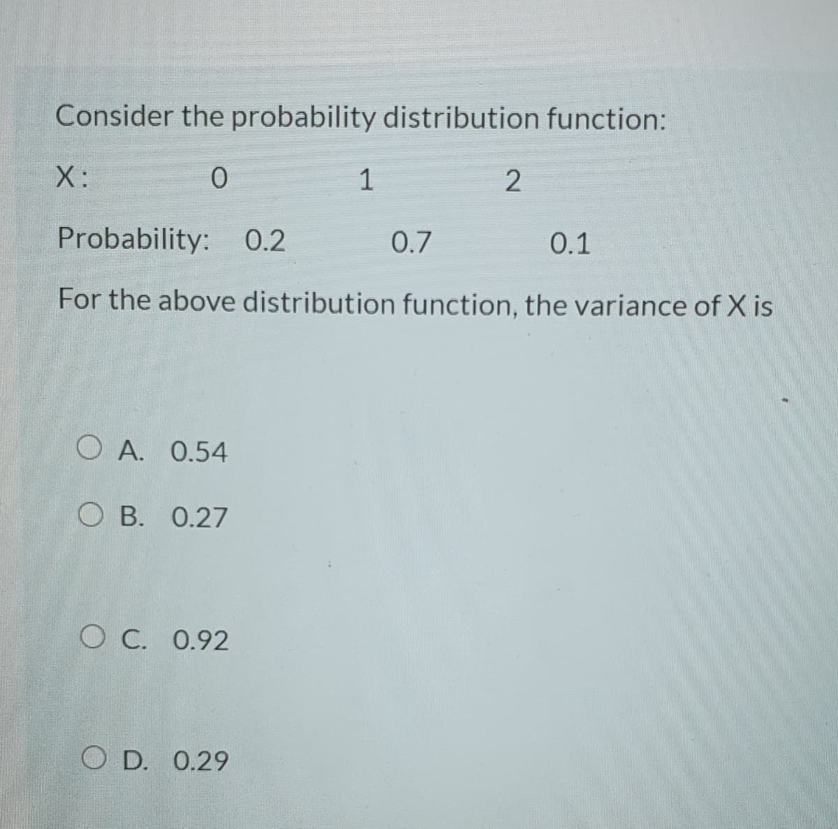 Consider the probability distribution function:
X:
1
Probability: 0.2
0.7
0.1
For the above distribution function, the variance of X is
O A. 0.54
О В. 0.27
O C. 0.92
O D. 0.29
