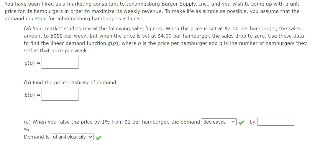 You have been hired as a marketing consultant to Johannesburg Burger Supply, Inc., and you wish to come up with a unit
price for its hamburgers in order to maximize its weekly revenue. To make life as simple as possible, you assume that the
demand equation for Johannesburg hamburgers is linear.
(a) Your market studies reveal the following sales figures: When the price is set at $2.00 per hamburger, the sales
amount to 5000 per week, but when the price is set at $4.00 per hamburger, the sales drop to zero. Use these data
to find the linear demand function q(p), where p is the price per hamburger and q is the number of hamburgers they
sell at that price per week.
q(p) =
(b) Find the price elasticity of demand.
E(p) =
(c) When you raise the price by 1% from $2 per hamburger, the demand decreases
by
%.
Demand is of unit elasticity. v
