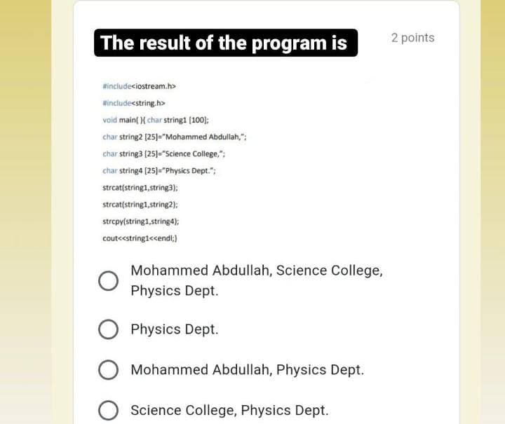 The result of the program is
2 points
Hincludeciostream.h>
Hincludestring.h>
void main( X char string1 (100);
char string2 [25)="Mohammed Abdullah,";
char string3 (25)="Science College,";
char string4 [25)="Physics Dept.";
strcat(string1,string3);
strcat(string1,string2):
strcpy(string1,string4);
cout<<string1<cendt;)
Mohammed Abdullah, Science College,
Physics Dept.
Physics Dept.
Mohammed Abdullah, Physics Dept.
O Science College, Physics Dept.
