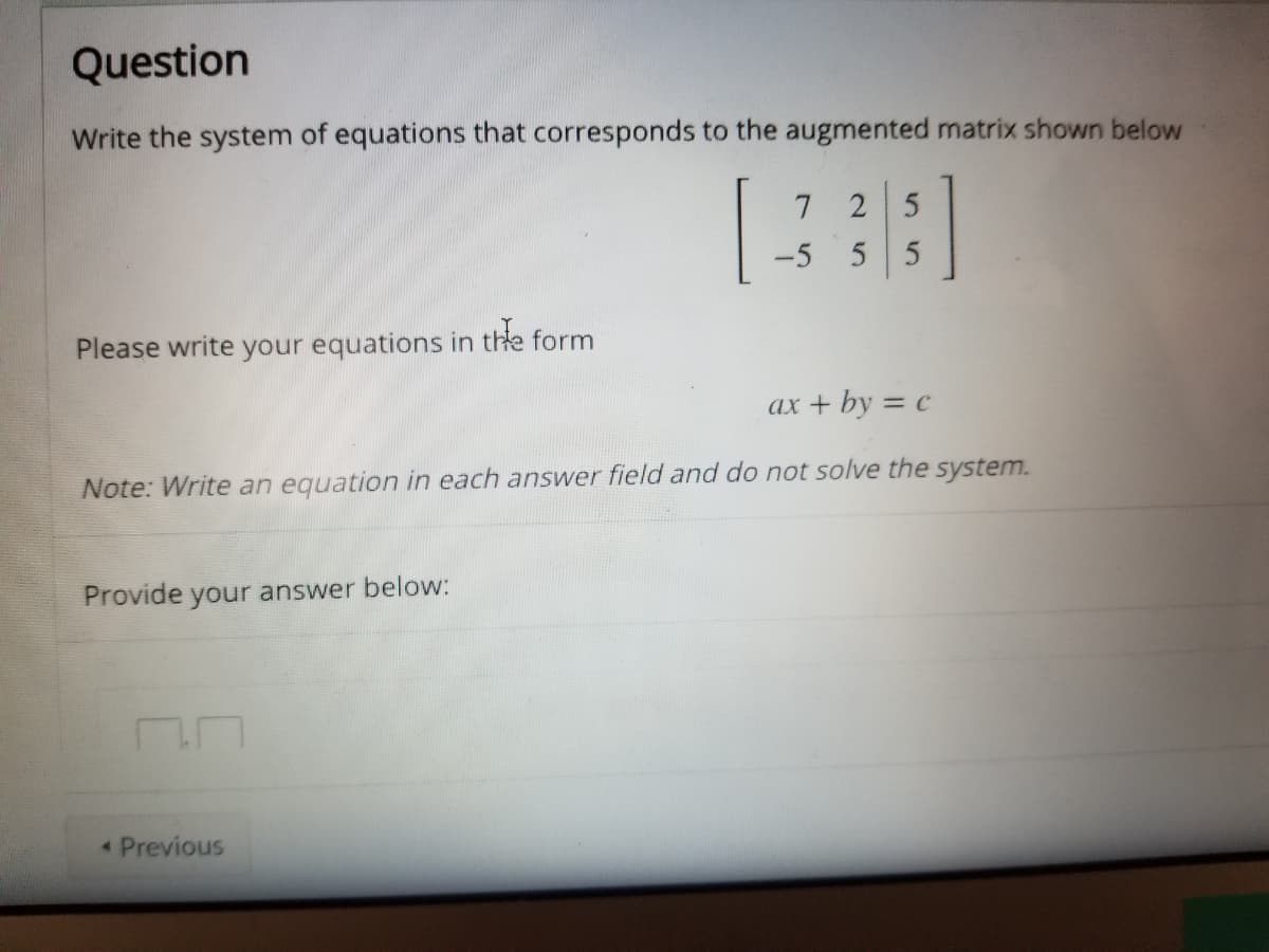 Question
Write the system of equations that corresponds to the augmented matrix shown below
7 2 5
-5
Please write your equations in the form
ax + by = c
Note: Write an equation in each answer field and do not solve the system.
Provide your answer below:
Previous
