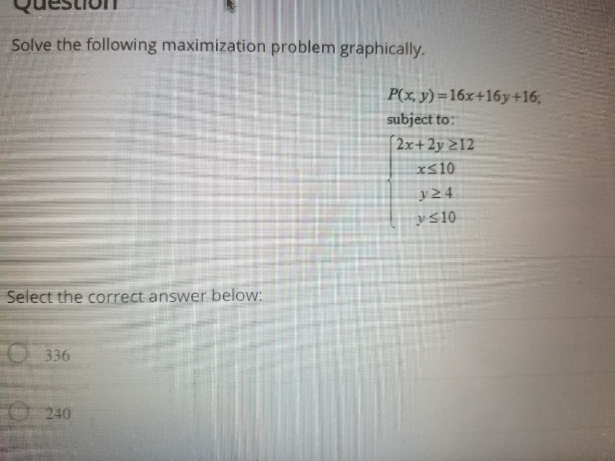 Solve the following maximization problem graphically.
P(x, y) =16x+16y+16;
subject to:
[2x+2y 212
xS10
y24
yS10
Select the correct answer below:
O 336
O 240

