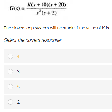 K(s+10)(s+20)
G(s) =
s(s + 2)
The closed loop system will be stable if the value of K is
Select the correct response:
O 4
O 3
O 5
O 2
