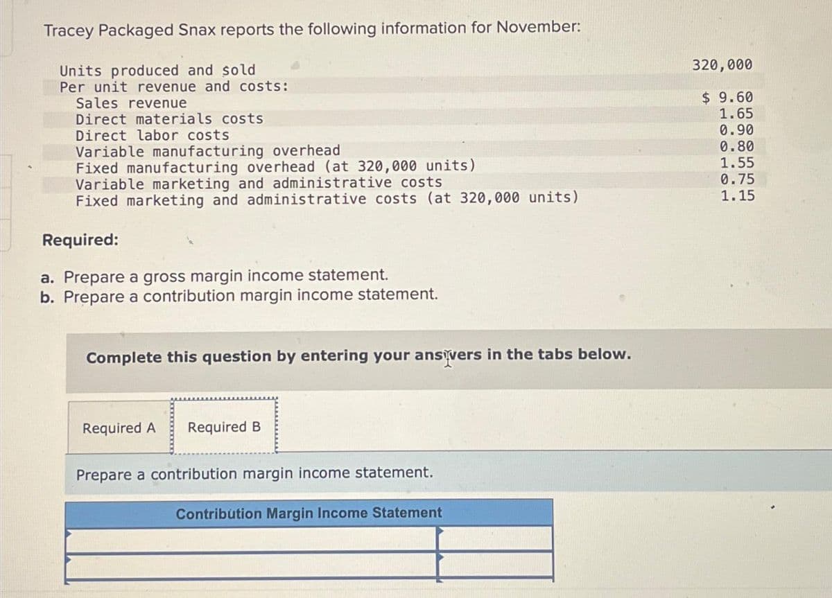 Tracey Packaged Snax reports the following information for November:
Units produced and sold
Per unit revenue and costs:
Sales revenue
Direct materials costs
Direct labor costs
Variable manufacturing overhead
Fixed manufacturing overhead (at 320,000 units)
Variable marketing and administrative costs
Fixed marketing and administrative costs (at 320,000 units)
Required:
a. Prepare a gross margin income statement.
b. Prepare a contribution margin income statement.
Complete this question by entering your ansivers in the tabs below.
Required A Required B
Prepare a contribution margin income statement.
Contribution Margin Income Statement
320,000
$9.60
1.65
0.90
0.80
1.55
0.75
1.15
