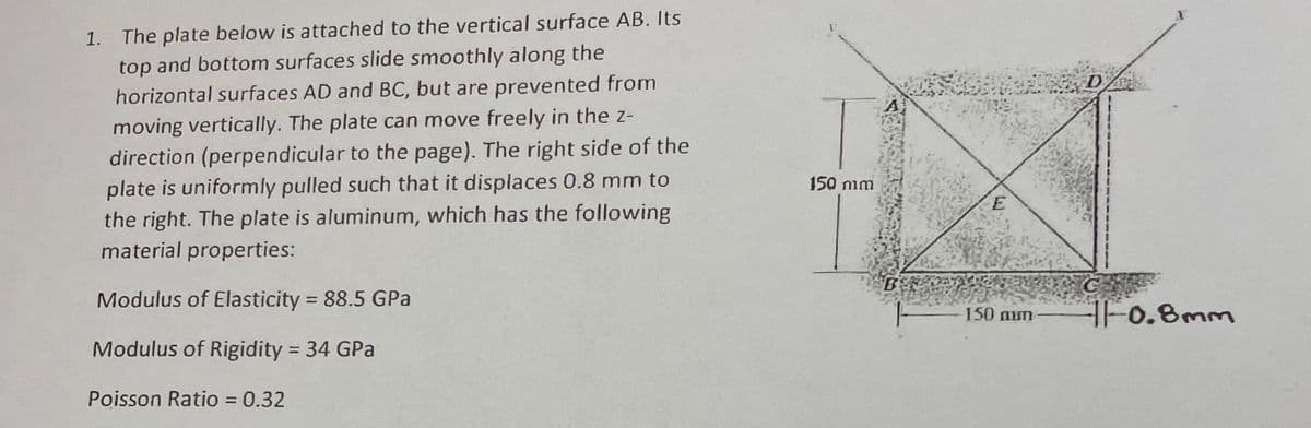 1. The plate below is attached to the vertical surface AB. Its
top and bottom surfaces slide smoothly along the
horizontal surfaces AD and BC, but are prevented from
moving vertically. The plate can move freely in the z-
direction (perpendicular to the page). The right side of the
plate is uniformly pulled such that it displaces 0.8 mm to
the right. The plate is aluminum, which has the following
material properties:
150 nim
BERA
Modulus of Elasticity = 88.5 GPa
%3D
150 num
F0.8mm
Modulus of Rigidity 34 GPa
%3D
Poisson Ratio = 0.32
