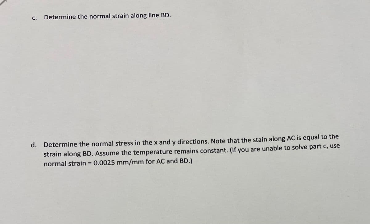 С.
Determine the normal strain along line BD.
d. Determine the normal stress in the x and y directions. Note that the stain along AC is equal to the
strain along BD. Assume the temperature remains constant. (If you are unable to solve part c, use
normal strain = 0.0025 mm/mm for AC and BD.)

