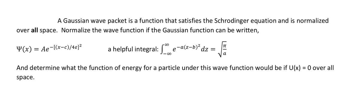 A Gaussian wave packet is a function that satisfies the Schrodinger equation and is normalized
over all space. Normalize the wave function if the Gaussian function can be written,
00
Y(x) = Ae-[(x-c)/4ɛ]?
a helpful integral: " e-a(z-b)² dz =
a
And determine what the function of energy for a particle under this wave function would be if U(x) = 0 over all
space.
