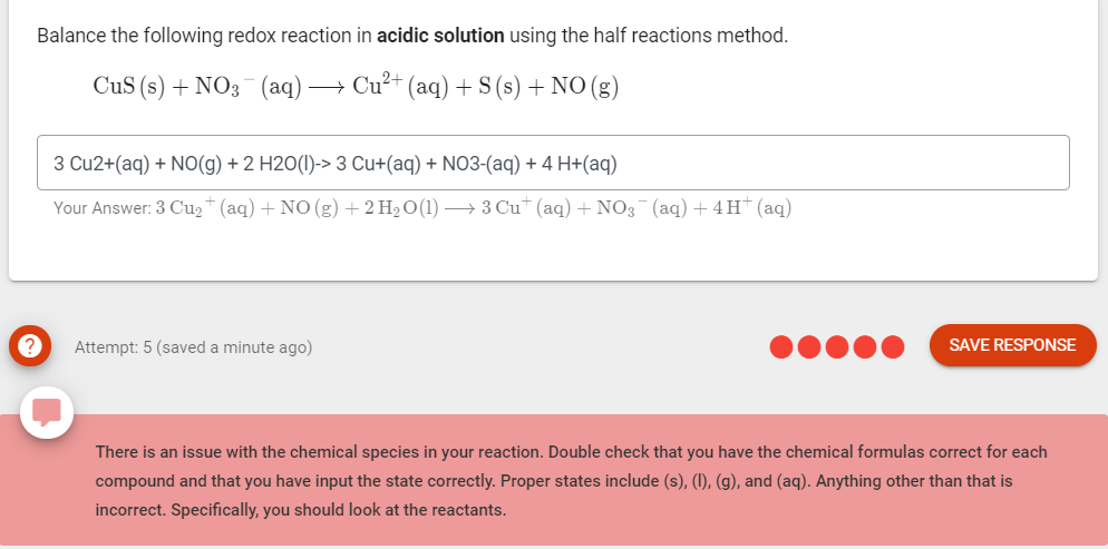 Balance the following redox reaction in acidic solution using the half reactions method.
CuS (s) + NO3 (aq) -
→ Cu²+ (aq) + S (s) + NO(g)
3 Cu2+(aq) + NO(g) + 2 H2O(I)-> 3 Cu+(aq) + NO3-(aq) + 4 H+(aq)
Your Answer: 3 Cu2+ (aq)+ NO (g) + 2 H2 O(1) → 3 Cu* (aq) + NO3 (aq) + 4H†(aq)
Attempt: 5 (saved a minute ago)
SAVE RESPONSE
There is an issue with the chemical species in your reaction. Double check that you have the chemical formulas correct for each
compound and that you have input the state correctly. Proper states include (s), (I), (g), and (aq). Anything other than that is
incorrect. Specifically, you should look at the reactants.
