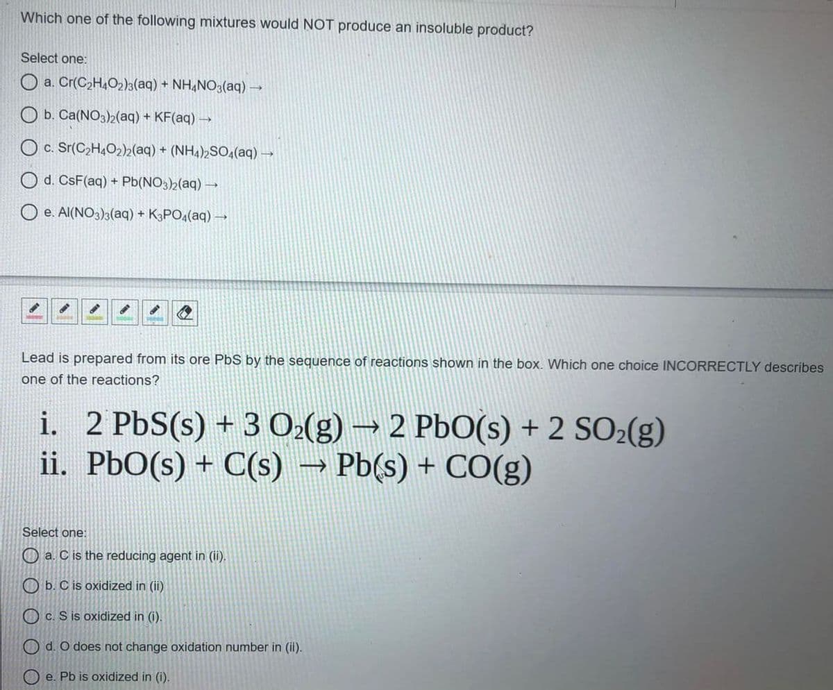 Which one of the following mixtures would NOT produce an insoluble product?
Select one:
O a. Cr(C2H,O2)3(aq) + NH,NO3(aq)→
O b. Ca(NO3)2(aq) + KF(aq) →
O c. Sr(C2H,O2)2(aq) + (NH4)½SO4(aq).
O d. CsF(aq) + Pb(NO3)2(aq) –→
O e. Al(NO3)3(aq) + K3PO4(aq) →
Lead is prepared from its ore PbS by the sequence of reactions shown in the box. Which one choice IINCORRECTLY describes
one of the reactions?
i. 2 PbS(s) + 3 O(g) → 2 PbO(s) + 2 SO2(g)
ii. PbO(s) + C(s)
→ Pb(s) + CO(g)
Select one:
O a. C is the reducing agent in (ii).
O b. C is oxidized in (ii)
O c. S is oxidized in (i).
O d. O does not change oxidation number in (ii).
O e. Pb is oxidized in (i).
