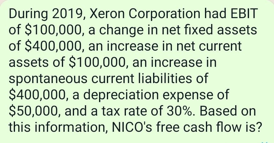 During 2019, Xeron Corporation had EBIT
of $100,000, a change in net fixed assets
of $400,000, an increase in net current
assets of $100,000, an increase in
spontaneous current liabilities of
$400,000, a depreciation expense of
$50,000, and a tax rate of 30%. Based on
this information, NICO's free cash flow is?