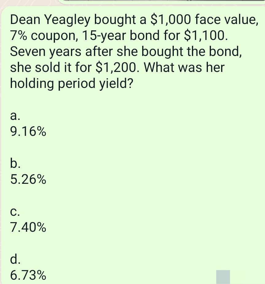 Dean Yeagley bought a $1,000 face value,
7% coupon, 15-year bond for $1,100.
Seven years after she bought the bond,
she sold it for $1,200. What was her
holding period yield?
a.
9.16%
b.
5.26%
C.
7.40%
d.
6.73%