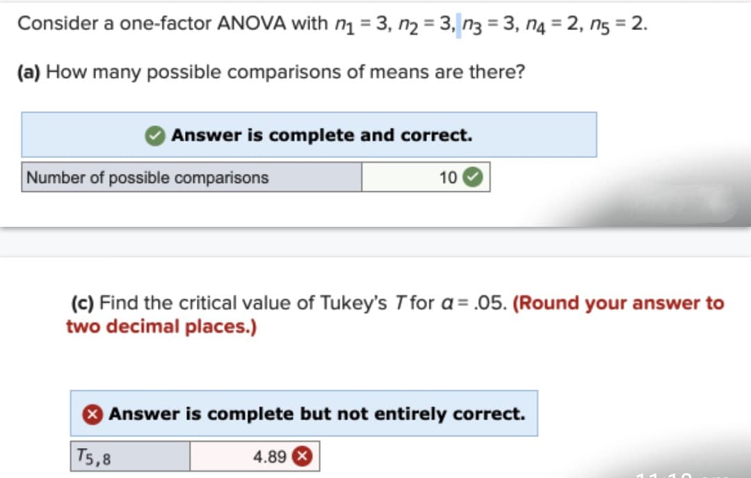 Consider a one-factor ANOVA with n₁ =3, n₂ = 3, n3 =3, n4 = 2, n5 = 2.
(a) How many possible comparisons of means are there?
Answer is complete and correct.
Number of possible comparisons
10
(c) Find the critical value of Tukey's T for a = .05. (Round your answer to
two decimal places.)
> Answer is complete but not entirely correct.
T5,8
4.89 X