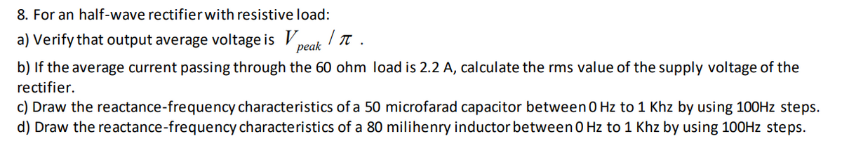 8. For an half-wave rectifierwith resistive load:
a) Verify that output average voltage is V,
peak
b) If the average current passing through the 60 ohm load is 2.2 A, calculate the rms value of the supply voltage of the
rectifier.
c) Draw the reactance-frequency characteristics of a 50 microfarad capacitor between 0 Hz to 1 Khz by using 100HZ steps.
d) Draw the reactance-frequency characteristics of a 80 milihenry inductor between 0 Hz to 1 Khz by using 100HZ steps.
