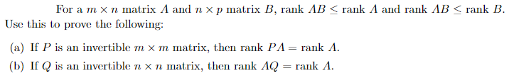 For a m x n matrix A and nx p matrix B, rank AB ≤ rank A and rank AB < rank B.
Use this to prove the following:
(a) If P is an invertible m x m matrix, then rank PA = rank A.
(b) If Q is an invertible n x n matrix, then rank AQ = rank A.