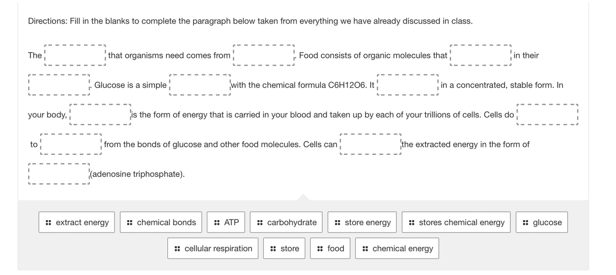 Directions: Fill in the blanks to complete the paragraph below taken from everything we have already discussed in class.
The
I
I
L
your body,
to
I
I
L
that organisms need comes from
Glucose is a simple
Food consists of organic molecules that
(adenosine triphosphate).
:: extract energy
with the chemical formula C6H1206. It
It
I
from the bonds of glucose and other food molecules. Cells can
I
is the form of energy that is carried in your blood and taken up by each of your trillions of cells. Cells do
I
:: chemical bonds :: ATP :: carbohydrate
:: cellular respiration :: store
:: store energy
:: food
in their
in a concentrated, stable form. In
the extracted energy in the form of
:: stores chemical energy
:: chemical energy
:: glucose
I