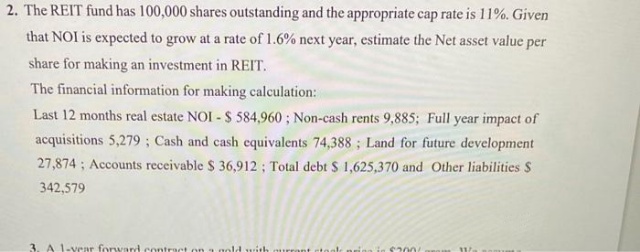 2. The REIT fund has 100,000 shares outstanding and the appropriate cap rate is 11%. Given
that NOI is expected to grow at a rate of 1.6% next year, estimate the Net asset value per
share for making an investment in REIT.
The financial information for making calculation:
Last 12 months real estate NOI - $ 584,960; Non-cash rents 9,885; Full year impact of
acquisitions 5,279; Cash and cash equivalents 74,388; Land for future development
27,874; Accounts receivable $ 36,912; Total debt $ 1,625,370 and Other liabilities S
342,579
3. A 1-year forward cont
old with
in $2001.
