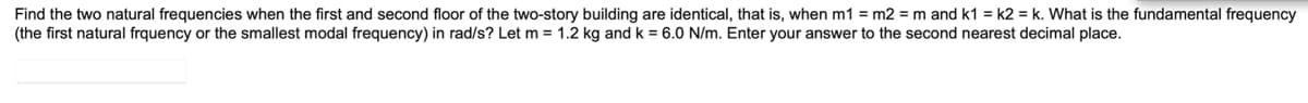 Find the two natural frequencies when the first and second floor of the two-story building are identical, that is, when m1 = m2 = m and k1= k2 = k. What is the fundamental frequency
(the first natural frquency or the smallest modal frequency) in rad/s? Let m = 1.2 kg and k = 6.0 N/m. Enter your answer to the second nearest decimal place.
