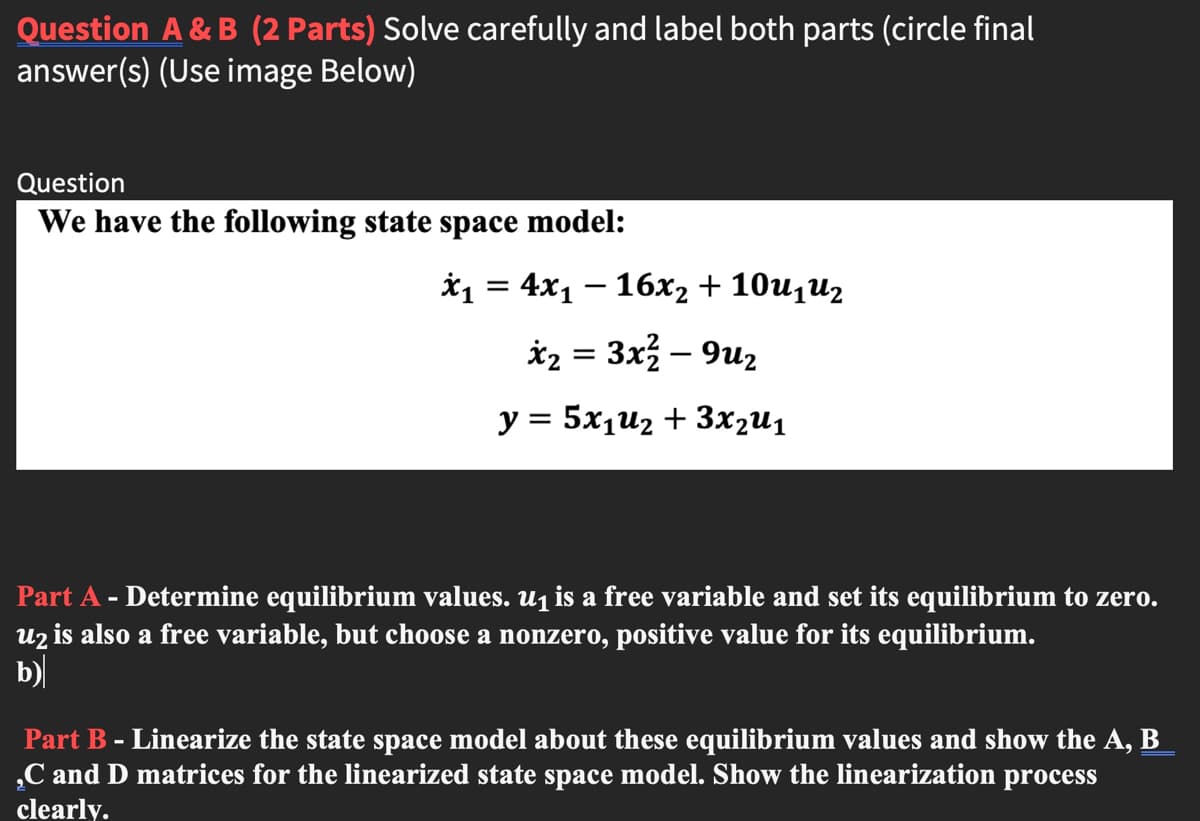 Question A & B (2 Parts) Solve carefully and label both parts (circle final
answer(s) (Use image Below)
Question
We have the following state space model:
й 3 4x1 — 16х, + 10u,uz
*2 = 3x3 – 9u2
y = 5x1u2 + 3x2u1
%3D
Part A - Determine equilibrium values. u1 is a free variable and set its equilibrium to zero.
uz is also a free variable, but choose a nonzero, positive value for its equilibrium.
b)
Part B - Linearize the state space model about these equilibrium values and show the A, B
„C and D matrices for the linearized state space model. Show the linearization process
clearly.
