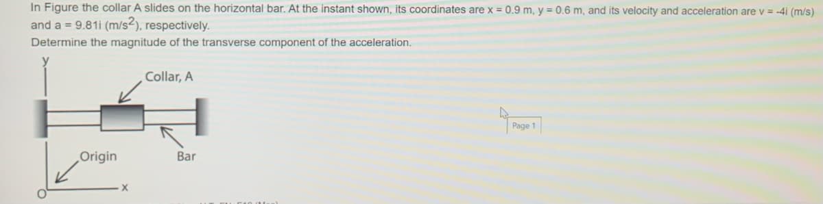 In Figure the collar A slides on the horizontal bar. At the instant shown, its coordinates are x = 0.9 m, y = 0.6 m, and its velocity and acceleration are v = -4i (m/s)
and a = 9.81i (m/s2), respectively.
Determine the magnitude of the transverse component of the acceleration.
Collar, A
Page 1
Origin
Bar
