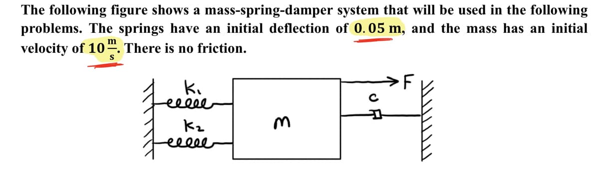 The following figure shows a mass-spring-damper system that will be used in the following
problems. The springs have an initial deflection of 0.05 m, and the mass has an initial
velocity of 10“. There is no friction.
m
S
ki
elee
C
Kz
eecee
