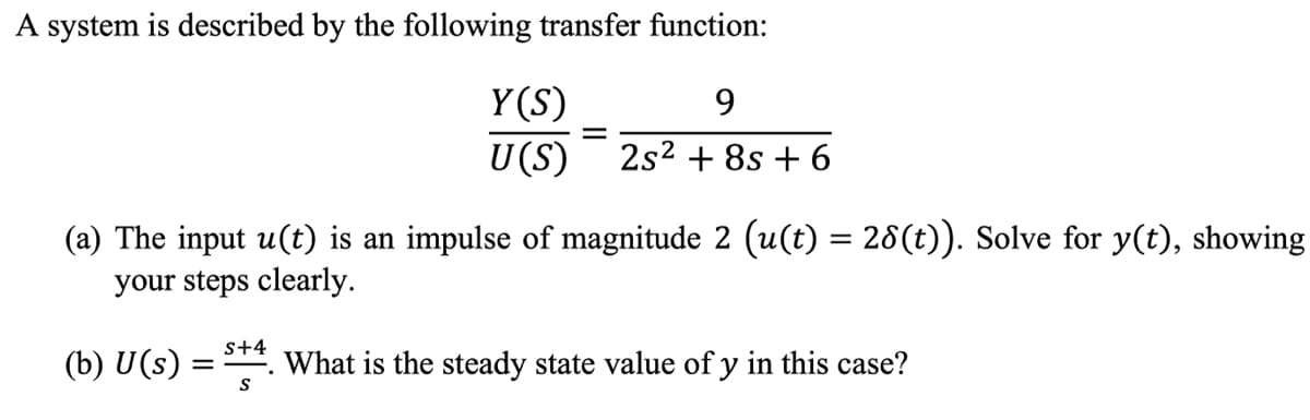 A system is described by the following transfer function:
Y(S)
U(S)
9.
2s2 + 8s + 6
(a) The input u(t) is an impulse of magnitude 2 (u(t) = 28(t)). Solve for y(t), showing
your steps clearly.
s+4
(b) U(s) =
What is the steady state value of y in this case?
S
