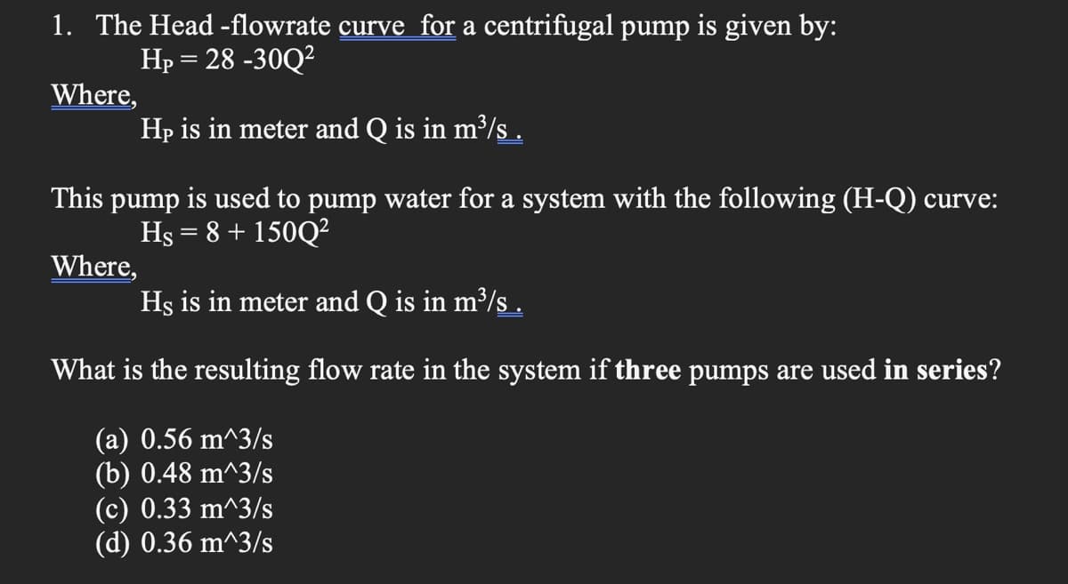 1. The Head -flowrate curve for a centrifugal pump is given by:
Hp = 28 -30Q?
Where,
Hp is in meter and Q is in m³/s .
This pump is used to pump water for a system with the following (H-Q) curve:
Hs = 8 + 150Q²
Where,
Hs is in meter and Q is in m³/s .
What is the resulting flow rate in the system if three pumps are used in series?
(a) 0.56 m^3/s
(b) 0.48 m^3/s
(c) 0.33 m^3/s
(d) 0.36 m^3/s
