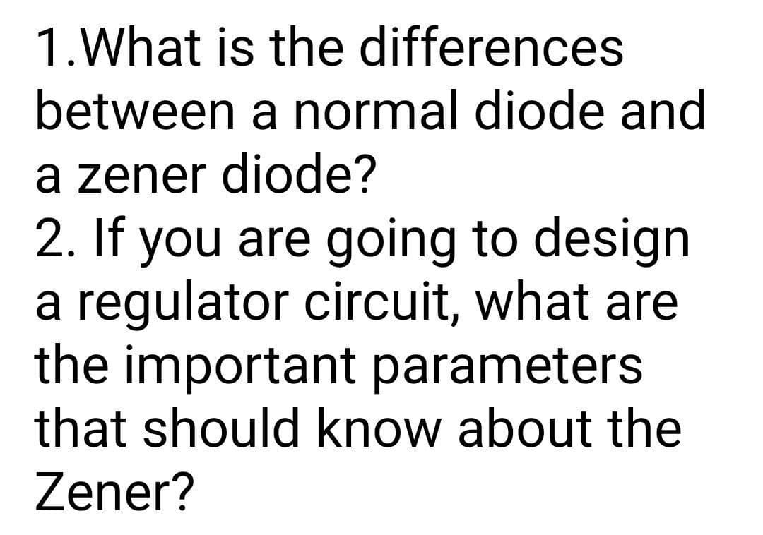 1.What is the differences
between a normal diode and
a zener diode?
2. If you are going to design
a regulator circuit, what are
the important parameters
that should know about the
Zener?
