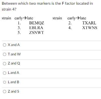 Between which two markers is the F factor located in
strain 4?
strain early →late
1.
3.
5.
O X and A
O T and W
Z and Q
Land A
O Land B.
O Z and S
BEMQZ
EBLRA
ZSNWT
strain early late
2.
4.
TXARL
XTWNS